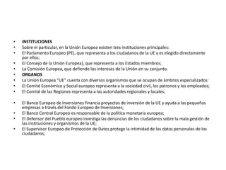 • INSTITUCIONES
• Sobre el particular, en la Unión Europea existen tres instituciones principales:
• El Parlamento Europeo (PE), que representa a los ciudadanos de la UE y es elegido directamente
por ellos;
• El Consejo de la Unión Europea), que representa a los Estados miembros;
• La Comisión Europea, que defiende los intereses de la Unión en su conjunto.
• ORGANOS
• La Unión Europea “UE” cuenta con diversos organismos que se ocupan de ámbitos especializados:
• El Comité Económico y Social europeo representa a la sociedad civil, los patronos y los empleados;
• El Comité de las Regiones representa a las autoridades regionales y locales;
• El Banco Europeo de Inversiones financia proyectos de inversión de la UE y ayuda a las pequeñas
empresas a través del Fondo Europeo de Inversiones;
• El Banco Central Europeo es responsable de la política monetaria europea;
• El Defensor del Pueblo europeo investiga las denuncias de los ciudadanos sobre la mala gestión de
las instituciones y organismos de la UE;
• El Supervisor Europeo de Protección de Datos protege la intimidad de los datos personales de los
ciudadanos;
 