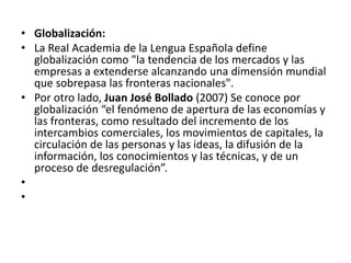 • Globalización:
• La Real Academia de la Lengua Española define
globalización como "la tendencia de los mercados y las
empresas a extenderse alcanzando una dimensión mundial
que sobrepasa las fronteras nacionales".
• Por otro lado, Juan José Bollado (2007) Se conoce por
globalización “el fenómeno de apertura de las economías y
las fronteras, como resultado del incremento de los
intercambios comerciales, los movimientos de capitales, la
circulación de las personas y las ideas, la difusión de la
información, los conocimientos y las técnicas, y de un
proceso de desregulación”.
•
•
 