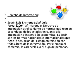 • Derecho de Integración:
•
• Según Luis Enrrique Solañuela
Parra (2004) afirma que el Derecho de
integración es el conjunto de normas que regulan
la conducta de los Estados en cuanto a la
integración o integración económica. Es decir,
son las normas nacionales e internacionales que
rigen la actuación del Estado en relación con
todas áreas de la integración. Por ejemplo el
comercio, los aranceles, o el flujo de personas.
 