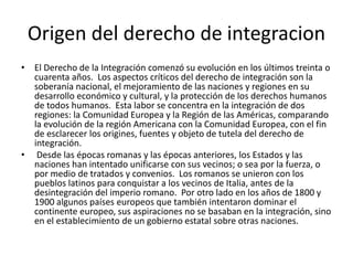Origen del derecho de integracion
• El Derecho de la Integración comenzó su evolución en los últimos treinta o
cuarenta años. Los aspectos críticos del derecho de integración son la
soberanía nacional, el mejoramiento de las naciones y regiones en su
desarrollo económico y cultural, y la protección de los derechos humanos
de todos humanos. Esta labor se concentra en la integración de dos
regiones: la Comunidad Europea y la Región de las Américas, comparando
la evolución de la región Americana con la Comunidad Europea, con el fin
de esclarecer los origines, fuentes y objeto de tutela del derecho de
integración.
• Desde las épocas romanas y las épocas anteriores, los Estados y las
naciones han intentado unificarse con sus vecinos; o sea por la fuerza, o
por medio de tratados y convenios. Los romanos se unieron con los
pueblos latinos para conquistar a los vecinos de Italia, antes de la
desintegración del imperio romano. Por otro lado en los años de 1800 y
1900 algunos países europeos que también intentaron dominar el
continente europeo, sus aspiraciones no se basaban en la integración, sino
en el establecimiento de un gobierno estatal sobre otras naciones.
 