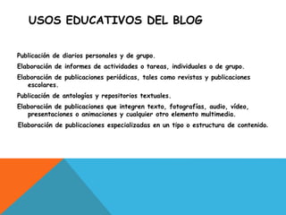 USOS EDUCATIVOS DEL BLOG
Publicación de diarios personales y de grupo.
Elaboración de informes de actividades o tareas, individuales o de grupo.
Elaboración de publicaciones periódicas, tales como revistas y publicaciones
escolares.
Publicación de antologías y repositorios textuales.
Elaboración de publicaciones que integren texto, fotografías, audio, vídeo,
presentaciones o animaciones y cualquier otro elemento multimedia.
Elaboración de publicaciones especializadas en un tipo o estructura de contenido.
 