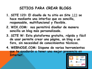 SITIOS PARA CREAR BLOGS
1. SITE 123: El diseño de tu sitio en Site 123 se
hace mediante una interfaz que es sencilla,
responsable, multifuncional y flexible.
2. WIX.COM: nos permitirá diseñar de manera
sencilla un blog más personalizado.
3. SITE W: Esta plataforma gratuita, rápida y fácil
de usar permite crear una página, un blog o un
foro, sin necesidad de conocimientos técnicos.
4. WEBNODE.COM: Dispone de varias herramientas
que te ayudarán a tener una mejor presencia en
Internet.
 