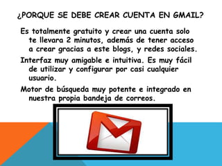 ¿PORQUE SE DEBE CREAR CUENTA EN GMAIL?
Es totalmente gratuito y crear una cuenta solo
te llevara 2 minutos, además de tener acceso
a crear gracias a este blogs, y redes sociales.
Interfaz muy amigable e intuitiva. Es muy fácil
de utilizar y configurar por casi cualquier
usuario.
Motor de búsqueda muy potente e integrado en
nuestra propia bandeja de correos.
 