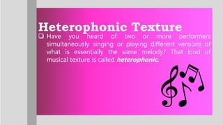Heterophonic Texture
 Have you heard of two or more performers
simultaneously singing or playing different versions of
what is essentially the same melody? That kind of
musical texture is called heterophonic.
 