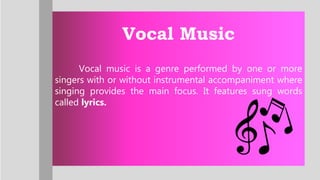 Vocal Music
Vocal music is a genre performed by one or more
singers with or without instrumental accompaniment where
singing provides the main focus. It features sung words
called lyrics.
 