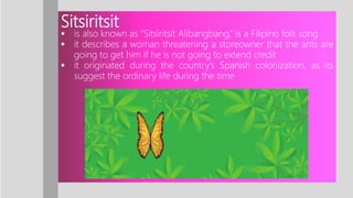 Sitsiritsit
 is also known as “Sitsiritsit Alibangbang,” is a Filipino folk song
 it describes a woman threatening a storeowner that the ants are
going to get him if he is not going to extend credit
 it originated during the country’s Spanish colonization, as its
suggest the ordinary life during the time
 