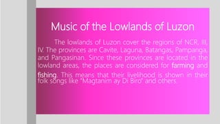 Music of the Lowlands of Luzon
The lowlands of Luzon cover the regions of NCR, III,
IV. The provinces are Cavite, Laguna, Batangas, Pampanga,
and Pangasinan. Since these provinces are located in the
lowland areas, the places are considered for farming and
fishing. This means that their livelihood is shown in their
folk songs like “Magtanim ay Di Biro” and others.
 