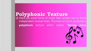 Polyphonic Texture
 there are some forms of music that contain two or more
independent musical lines. This kind of music produces a
polyphonic texture which means “having many
 