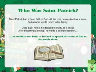 Who Was Saint Patrick?
Saint Patrick had a deep faith in God. All the time he was kept as a slave,
he knew he would return to his family.
Once back home, he decided to study as a priest.
After becoming a Bishop, he made a strange decision….
….he would travel back to Ireland to spread the word of God to
the people there.
 