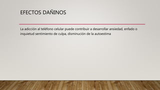 EFECTOS DAÑINOS
La adicción al teléfono celular puede contribuir a desarrollar ansiedad, enfado o
inquietud sentimiento de culpa, disminución de la autoestima
 