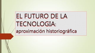 EL FUTURO DE LA
TECNOLOGIA:
aproximación historiográfica
 