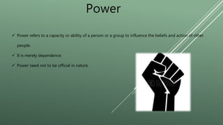 Power
 Power refers to a capacity or ability of a person or a group to influence the beliefs and action of other
people.
 It is merely dependence.
 Power need not to be official in nature.
 