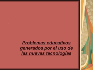 . Problemas educativos generados por el uso de las nuevas tecnologías 