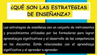 ¿QUÉ SON LAS ESTRATEGIAS
DE ENSEÑANZA?
Las estrategias de enseñanza son un conjunto de instrumentos
y procedimientos utilizados por los formadores para lograr
aprendizajes significativos y el desarrollo de las competencias
en los discentes. Están relacionadas con el aprendizaje
significativo y el aprender a aprender.