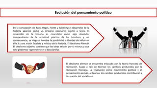 En la concepción de Kant, Hegel, Fichte y Schelling el desarrollo de la
historia aparece como un proceso necesario, sujeto a leyes. El
desarrollo de la historia es concebido como algo absoluto,
independiente de la actividad práctica de los hombres y, en
consecuencia, se niega al hombre la posibilidad o libertad de influir en
ella. Es una visión fatalista y mística de la historia. El idealismo Alemán
El idealismo objetivo sostiene que las ideas existen por sí mismas y que
sólo podemos «aprenderlas» o descubrirlas
Evolución del pensamiento político
El idealismo alemán se encuentra enlazado con la teoría francesa de
revolución. Surge a raíz de teorizar los cambios producidos por la
revolución francesa. La revolución como movimiento político y el
pensamiento alemán, al teorizar los cambios producidos, contribuirán a
la creación del socialismo.
 