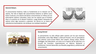 Heinrich Rickert.
El conocimiento histórico, halla su fundamento en la relación con lo
valores. Por ello el objeto del conocimiento histórico se define como
Kultur (cultura) y los valores de dichos conocimientos se refiera son los
Kulturwerte (valores culturales). Estos son los valores que el hombre
lleva a la practica en el devenir histórico. Luego Rickert interpreta los
valores como algo necesario y absoluto, los afirma en un plano de
subsistencia trascendente y les atribuye una realidad metafísica.
Georg Simmel
Su pensamiento no sólo influyó sobre autores con los que mantuvo
proximidad, como Max Weber o Edmund Husserl, sino en pensadores
más jóvenes como Ernest Bloch, Karl Jaspers, Georg Lukacs, Martin
Heidegger, Karl Mannheim, así como en la mayoría de los adscritos a la
Escuela de Francfort, especialmente en Adorno, Benjamin y
Horkheimer. Simmel desarrolla una filosofía pragmática y utilitarista del
conocimiento.
 