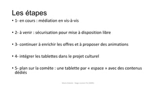Les étapes
• 1- en cours : médiation en vis-à-vis
• 2- à venir : sécurisation pour mise à disposition libre
• 3- continuer à enrichir les offres et à proposer des animations
• 4- intégrer les tablettes dans le projet culturel
• 5- plan sur la comète : une tablette par « espace » avec des contenus
dédiés
Marie Arbelot - Stage Licence Pro GMRD
 