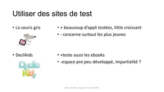 Utiliser des sites de test
• La souris gris
• Declikids
• + beaucoup d’appli testées, little croissant
• - concerne surtout les plus jeunes
• +teste aussi les ebooks
• -espace pro peu développé, impartialité ?
Marie Arbelot - Stage Licence Pro GMRD
 