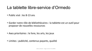 La tablette libre-service d’Ormedo
• Public visé : les 8-13 ans
• Garder notre rôle de bibliothécaires : la tablette est un outil pour
proposer de nouvelles ressources
• Axes prioritaires : le livre, les arts, les jeux
• Limites : publicité, contenus payants, qualité
Marie Arbelot - Stage Licence Pro GMRD
 