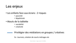 Les enjeux
• Les enfants face aux écrans : 2 risques
• passivité
• Répétitivité
• Atouts de la tablette
• sociabilité
• créativité
Privilégier des médiations en groupes / créatives
Ex : tournois, création de courts métrages etc
Marie Arbelot - Stage Licence Pro GMRD
 