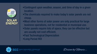 Driven by Nature...
ENERGY MANAGEMENT CORPORATION
WIND SOLAR GEOTHERMAL HYDRO
SOLAR
ENERGY
•Contingent upon weather, season, and time of day in a given
location.
•The chemicals required to make today’s solar panels are not
cheap.
•Most other forms of solar power are only practical for large
business operations, not for residential or municipal use.
•Solar panels require lots of space, they can be effective but
are usually not cost efficient.
•Fast Technological Depreciation
•Long Period ROI
 
