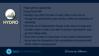 Driven by Nature...
ENERGY MANAGEMENT CORPORATION
WIND SOLAR GEOTHERMAL HYDRO
HYDRO
•High upfront capital cost.
•Long Period ROI
•Drought may affect the flow of water either to the dam or
through the hydroelectric plant and thus affect the production of
electricity.
•The first con of hydroelectric Energy is the need of a large area
to build a dam in order to be able to produce hydroelectric ener-
gy from falling water.
•Due to the creation of large dams for the needs of hydroelectric-
ity we have the disruption of the surrounding environment with
all the relative consequences.
 