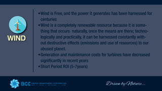 Driven by Nature...
ENERGY MANAGEMENT CORPORATION
WIND SOLAR GEOTHERMAL HYDRO
WIND
•Wind is Free, and the power it generates has been harnessed for
centuries
•Wind is a completely renewable resource because it is some-
thing that occurs naturally, once the means are there; techno-
logically and practically, it can be harnessed constantly with-
out destructive effects (emissions and use of resources) to our
abused planet.
•Generation and maintenance costs for turbines have decreased
significantly in recent years
•Short Period ROI (5-7years)
 