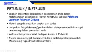 PETUNJUK / INSTRUKSI
• Buatlah presentasi berdasarkan pengalaman anda dalam
melaksanakan pekerjaan di Proyek Konstruksi sebagai Pelaksana
Lapangan Pekerjaan Gedung
• Materi yang disampaikan singkat dan padat
• Lampirkan foto/dokumen/gambar dalam slide presentasi ini sebagai
pendukung dalam presentasi anda
• Waktu untuk presentasi di hadapan Asesor ± 15 Menit
• Asesor akan menggali Kompetensi Asesi melalui pertanyaan untuk
Mendukung Tugas Praktik Demonstrasi
 