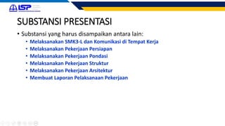 SUBSTANSI PRESENTASI
• Substansi yang harus disampaikan antara lain:
• Melaksanakan SMK3-L dan Komunikasi di Tempat Kerja
• Melaksanakan Pekerjaan Persiapan
• Melaksanakan Pekerjaan Pondasi
• Melaksanakan Pekerjaan Struktur
• Melaksanakan Pekerjaan Arsitektur
• Membuat Laporan Pelaksanaan Pekerjaan
 