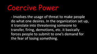 Coercive Power
- Involves the usage of threat to make people
do what one desires. In the organization set up,
it translate into threatening someone to
transfer, firing, demotions, etc. it basically
forces people to submit to one’s demand for
the fear of losing something.
 