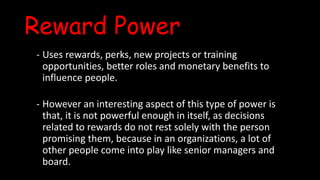 Reward Power
- Uses rewards, perks, new projects or training
opportunities, better roles and monetary benefits to
influence people.
- However an interesting aspect of this type of power is
that, it is not powerful enough in itself, as decisions
related to rewards do not rest solely with the person
promising them, because in an organizations, a lot of
other people come into play like senior managers and
board.
 