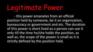 Legitimate Power
- this power emanates from an official
position held by someone, be it an organization,
bureaucracy or government and etc. The duration
of this power is short lived as a person can use it
only till the time he/she holds the position, as
well as, the scope of the power is small as it is
strictly defined by the position held.
 