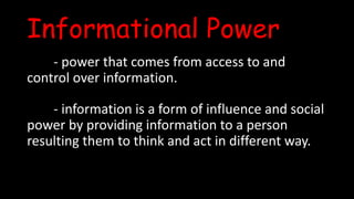 Informational Power
- power that comes from access to and
control over information.
- information is a form of influence and social
power by providing information to a person
resulting them to think and act in different way.
 