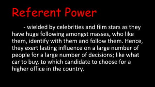 Referent Power
- wielded by celebrities and film stars as they
have huge following amongst masses, who like
them, identify with them and follow them. Hence,
they exert lasting influence on a large number of
people for a large number of decisions; like what
car to buy, to which candidate to choose for a
higher office in the country.
 