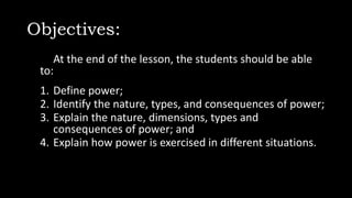 Objectives:
At the end of the lesson, the students should be able
to:
1. Define power;
2. Identify the nature, types, and consequences of power;
3. Explain the nature, dimensions, types and
consequences of power; and
4. Explain how power is exercised in different situations.
 