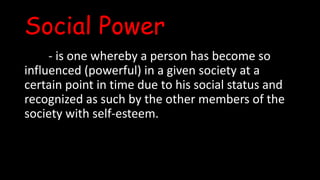 Social Power
- is one whereby a person has become so
influenced (powerful) in a given society at a
certain point in time due to his social status and
recognized as such by the other members of the
society with self-esteem.
 