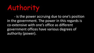 Authority
- is the power accruing due to one’s position
in the government. The power in this regards is
co-extensive with one’s office as different
government offices have various degrees of
authority (power).
 