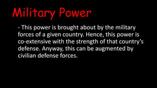 Military Power
- This power is brought about by the military
forces of a given country. Hence, this power is
co-extensive with the strength of that country’s
defense. Anyway, this can be augmented by
civilian defense forces.
 