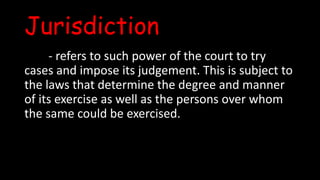 Jurisdiction
- refers to such power of the court to try
cases and impose its judgement. This is subject to
the laws that determine the degree and manner
of its exercise as well as the persons over whom
the same could be exercised.
 