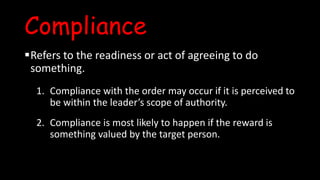 Compliance
Refers to the readiness or act of agreeing to do
something.
1. Compliance with the order may occur if it is perceived to
be within the leader’s scope of authority.
2. Compliance is most likely to happen if the reward is
something valued by the target person.
 