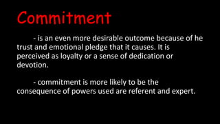Commitment
- is an even more desirable outcome because of he
trust and emotional pledge that it causes. It is
perceived as loyalty or a sense of dedication or
devotion.
- commitment is more likely to be the
consequence of powers used are referent and expert.
 