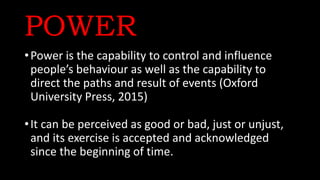POWER
•Power is the capability to control and influence
people’s behaviour as well as the capability to
direct the paths and result of events (Oxford
University Press, 2015)
•It can be perceived as good or bad, just or unjust,
and its exercise is accepted and acknowledged
since the beginning of time.
 