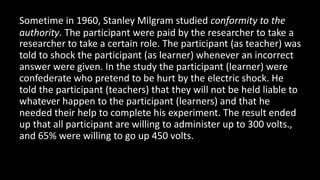 Sometime in 1960, Stanley Milgram studied conformity to the
authority. The participant were paid by the researcher to take a
researcher to take a certain role. The participant (as teacher) was
told to shock the participant (as learner) whenever an incorrect
answer were given. In the study the participant (learner) were
confederate who pretend to be hurt by the electric shock. He
told the participant (teachers) that they will not be held liable to
whatever happen to the participant (learners) and that he
needed their help to complete his experiment. The result ended
up that all participant are willing to administer up to 300 volts.,
and 65% were willing to go up 450 volts.
 