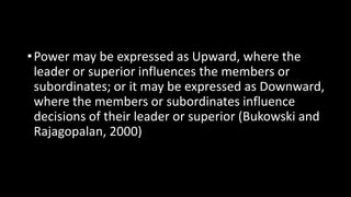 •Power may be expressed as Upward, where the
leader or superior influences the members or
subordinates; or it may be expressed as Downward,
where the members or subordinates influence
decisions of their leader or superior (Bukowski and
Rajagopalan, 2000)
 