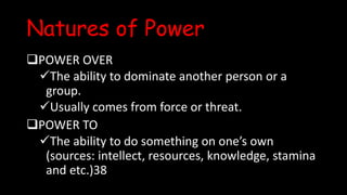 Natures of Power
POWER OVER
The ability to dominate another person or a
group.
Usually comes from force or threat.
POWER TO
The ability to do something on one’s own
(sources: intellect, resources, knowledge, stamina
and etc.)38
 