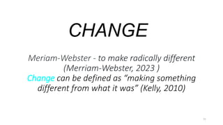 CHANGE
11
Meriam-Webster - to make radically different
(Merriam-Webster, 2023 )
Change can be defined as “making something
different from what it was” (Kelly, 2010)
 