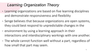 Learning Organization Theory
19
- Learning organizations are based on five learning disciplines
and demonstrate responsiveness and flexibility
- Senge believes that because organizations are open systems,
they could best respond to unpredictable changes in the
- environment by using a learning approach in their
interactions and interdisciplinary workings with one another.
- The whole cannot function well without a part, regardless of
how small that part may seem.
 
