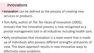 Innovations
23
•Innovation can be defined as the process of creating new
services or products.
•Tom Kelly, author of The Ten Faces of Innovation (2005),
stresses that the innovative process is now recognized as a
pivotal management tool in all industries including health care.
•Kelly emphasizes that innovation is a team event that is made
up of individuals who possess different strengths and points of
view. This team approach results in new innovative ways to
effectively solve problems.
 