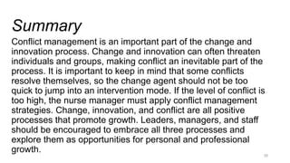 Summary
Conflict management is an important part of the change and
innovation process. Change and innovation can often threaten
individuals and groups, making conflict an inevitable part of the
process. It is important to keep in mind that some conflicts
resolve themselves, so the change agent should not be too
quick to jump into an intervention mode. If the level of conflict is
too high, the nurse manager must apply conflict management
strategies. Change, innovation, and conflict are all positive
processes that promote growth. Leaders, managers, and staff
should be encouraged to embrace all three processes and
explore them as opportunities for personal and professional
growth. 28
 