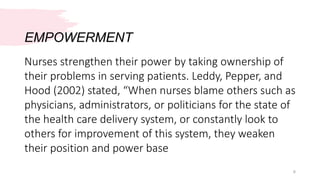 EMPOWERMENT
6
Nurses strengthen their power by taking ownership of
their problems in serving patients. Leddy, Pepper, and
Hood (2002) stated, “When nurses blame others such as
physicians, administrators, or politicians for the state of
the health care delivery system, or constantly look to
others for improvement of this system, they weaken
their position and power base
 
